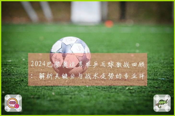 2024巴黎奥运男单乒乓球激战回顾：解析关键分与战术走势的专业评论