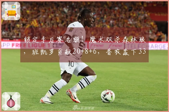 锁定季后赛名额！魔术双杀森林狼，班凯罗贡献20+8+6，香农轰下33分