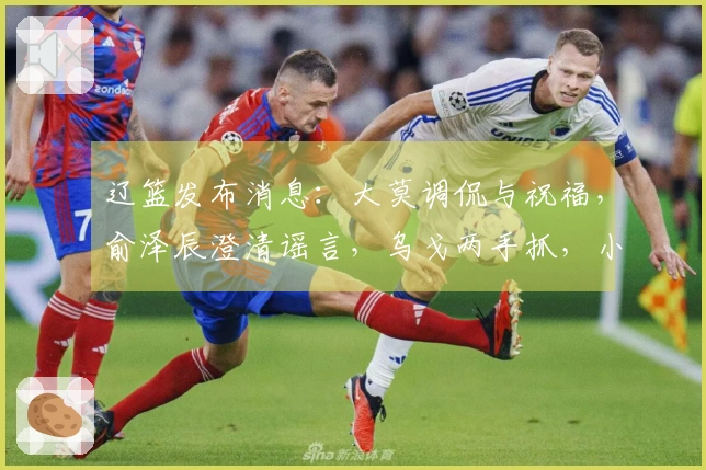 辽篮发布消息：大莫调侃与祝福，俞泽辰澄清谣言，乌戈两手抓，小龙庆生快乐