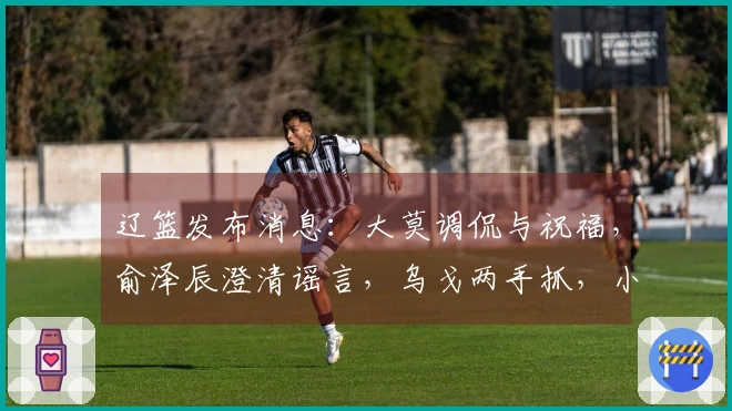 辽篮发布消息：大莫调侃与祝福，俞泽辰澄清谣言，乌戈两手抓，小龙庆生快乐