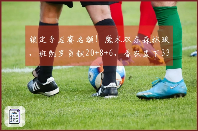 锁定季后赛名额！魔术双杀森林狼，班凯罗贡献20+8+6，香农轰下33分