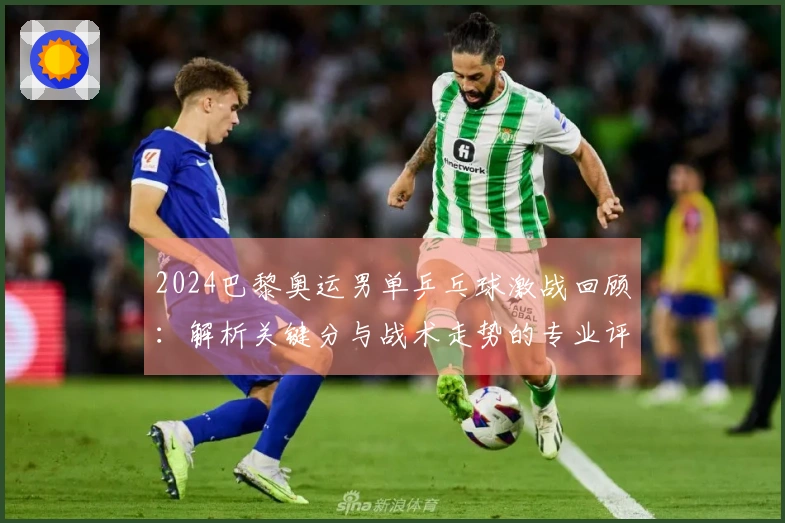 2024巴黎奥运男单乒乓球激战回顾：解析关键分与战术走势的专业评论