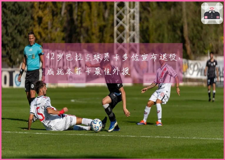 42岁巴拉圭球员卡多佐宣布退役，成就本菲卡最佳外援