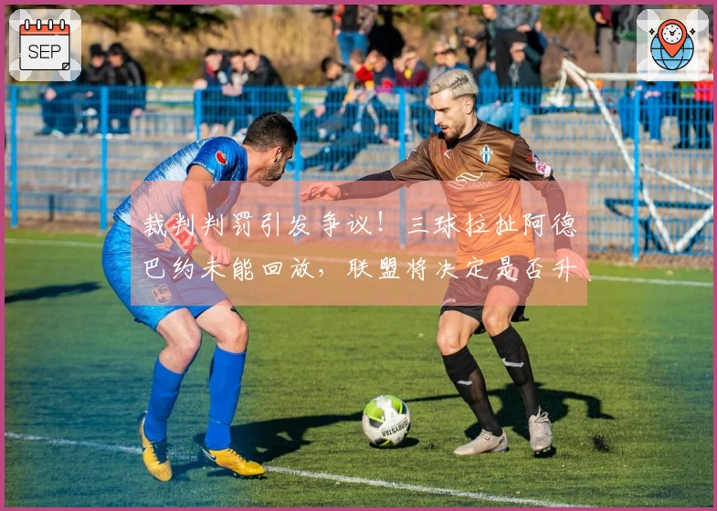 裁判判罚引发争议！三球拉扯阿德巴约未能回放，联盟将决定是否升级处理